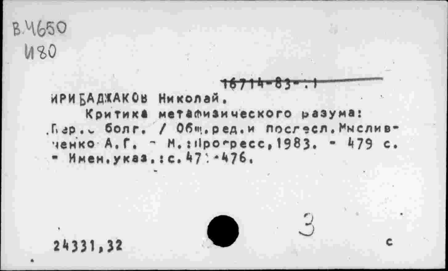 ﻿В-Ч66О
№0
г—~----
ИРИБАДЖАКОв Николай. Критика метафизического разума: Пгр.болг. / Общ.ред.и лосгесл.Имелив-ченко А.Г. - м.:||ро*“ресс> 1983. “ ^79 с. • Имен.указ,:с.^7'*^7&I
2^331,32
с